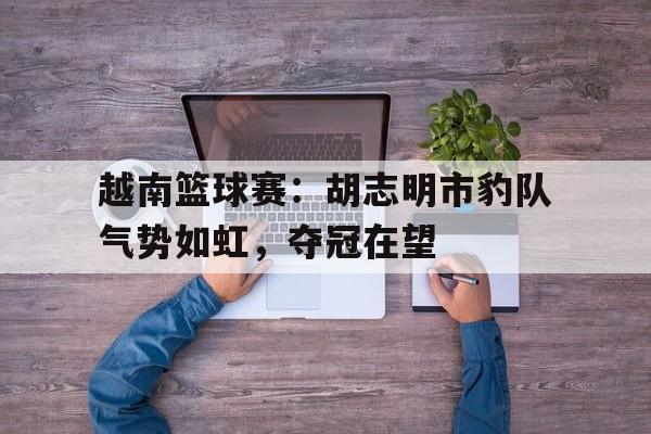 关于越南篮球赛：胡志明市豹队气势如虹，夺冠在望的信息
