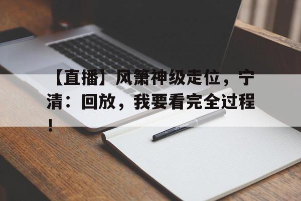 【直播】风箫神级走位，宁清：回放，我要看完全过程！(叶辰苏清影秦若冰)